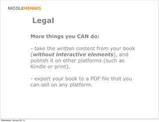 Legal

                            More things you CAN do:

                            - take the written content from your book
                            (without interactive elements), and
                            publish it on other platforms (such as
                            Kindle or print).

                            - export your book to a PDF file that you
                            can sell on any platform.




Wednesday, January 30, 13
 