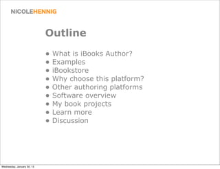 Outline
                            • What is iBooks Author?
                            • Examples
                            • iBookstore
                            • Why choose this platform?
                            • Other authoring platforms
                            • Software overview
                            • My book projects
                            • Learn more
                            • Discussion




Wednesday, January 30, 13
 