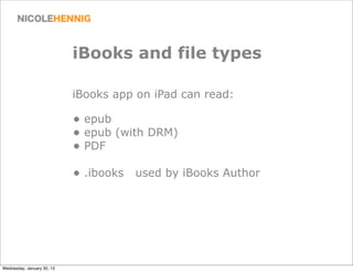 iBooks and file types

                            iBooks app on iPad can read:

                            • epub
                            • epub (with DRM)
                            • PDF
                            • .ibooks used by iBooks Author




Wednesday, January 30, 13
 