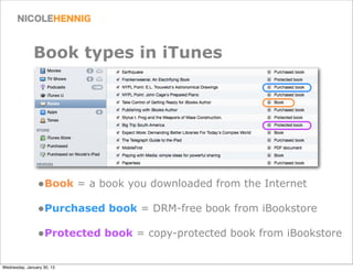 Book types in iTunes




                •Book = a book you downloaded from the Internet
                •Purchased book = DRM-free book from iBookstore
                •Protected book = copy-protected book from iBookstore

Wednesday, January 30, 13
 