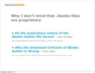 Why I don’t mind that .ibooks files
                  are proprietary


                   • On the proprietary nature of the
                   iBooks Author file format - John Gruber
                   http://daringfireball.net/2012/01/ibooks_author_file_format



                   • Why the Emotional Criticism of iBooks
                   Author is Wrong - Mike Elgin
                   http://www.cultofmac.com/141832/why-the-emotional-criticism-of-ibooks-author-is-wrong/




Wednesday, January 30, 13
 