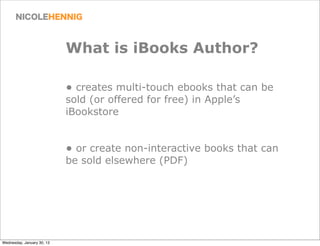 What is iBooks Author?

                            • creates multi-touch ebooks that can be
                            sold (or offered for free) in Apple’s
                            iBookstore


                            • or create non-interactive books that can
                            be sold elsewhere (PDF)




Wednesday, January 30, 13
 
