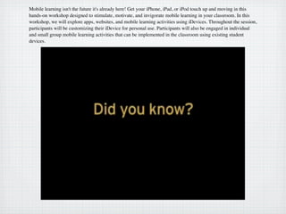 Mobile learning isn't the future it's already here! Get your iPhone, iPad, or iPod touch up and moving in this
hands-on workshop designed to stimulate, motivate, and invigorate mobile learning in your classroom. In this
workshop, we will explore apps, websites, and mobile learning activities using iDevices. Throughout the session,
participants will be customizing their iDevice for personal use. Participants will also be engaged in individual
and small group mobile learning activities that can be implemented in the classroom using existing student
devices.
 