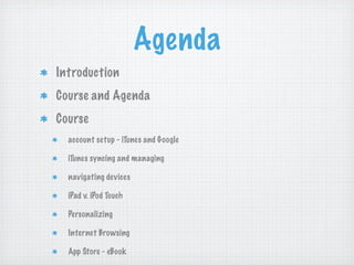 Agenda
Introduction
Course and Agenda
Course
  account setup - iTunes and Google

  iTunes syncing and managing

  navigating devices

  iPad v. iPod Touch

  Personalizing

  Internet Browsing

  App Store - eBook
 