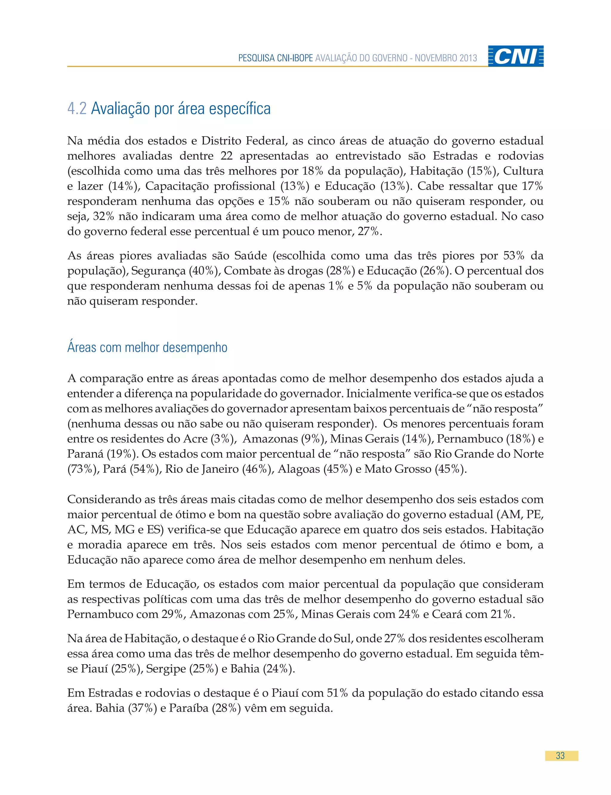 PESQUISA CNI-IBOPE AVALIAÇÃO DO GOVERNO - NOVEMBRO 2013

4.2 Avaliação por área específica
Na média dos estados e Distrito Federal, as cinco áreas de atuação do governo estadual
melhores avaliadas dentre 22 apresentadas ao entrevistado são Estradas e rodovias
(escolhida como uma das três melhores por 18% da população), Habitação (15%), Cultura
e lazer (14%), Capacitação profissional (13%) e Educação (13%). Cabe ressaltar que 17%
responderam nenhuma das opções e 15% não souberam ou não quiseram responder, ou
seja, 32% não indicaram uma área como de melhor atuação do governo estadual. No caso
do governo federal esse percentual é um pouco menor, 27%.
As áreas piores avaliadas são Saúde (escolhida como uma das três piores por 53% da
população), Segurança (40%), Combate às drogas (28%) e Educação (26%). O percentual dos
que responderam nenhuma dessas foi de apenas 1% e 5% da população não souberam ou
não quiseram responder.

Áreas com melhor desempenho
A comparação entre as áreas apontadas como de melhor desempenho dos estados ajuda a
entender a diferença na popularidade do governador. Inicialmente verifica-se que os estados
com as melhores avaliações do governador apresentam baixos percentuais de “não resposta”
(nenhuma dessas ou não sabe ou não quiseram responder). Os menores percentuais foram
entre os residentes do Acre (3%), Amazonas (9%), Minas Gerais (14%), Pernambuco (18%) e
Paraná (19%). Os estados com maior percentual de “não resposta” são Rio Grande do Norte
(73%), Pará (54%), Rio de Janeiro (46%), Alagoas (45%) e Mato Grosso (45%).
Considerando as três áreas mais citadas como de melhor desempenho dos seis estados com
maior percentual de ótimo e bom na questão sobre avaliação do governo estadual (AM, PE,
AC, MS, MG e ES) verifica-se que Educação aparece em quatro dos seis estados. Habitação
e moradia aparece em três. Nos seis estados com menor percentual de ótimo e bom, a
Educação não aparece como área de melhor desempenho em nenhum deles.
Em termos de Educação, os estados com maior percentual da população que consideram
as respectivas políticas com uma das três de melhor desempenho do governo estadual são
Pernambuco com 29%, Amazonas com 25%, Minas Gerais com 24% e Ceará com 21%.
Na área de Habitação, o destaque é o Rio Grande do Sul, onde 27% dos residentes escolheram
essa área como uma das três de melhor desempenho do governo estadual. Em seguida têmse Piauí (25%), Sergipe (25%) e Bahia (24%).
Em Estradas e rodovias o destaque é o Piauí com 51% da população do estado citando essa
área. Bahia (37%) e Paraíba (28%) vêm em seguida.

33

 