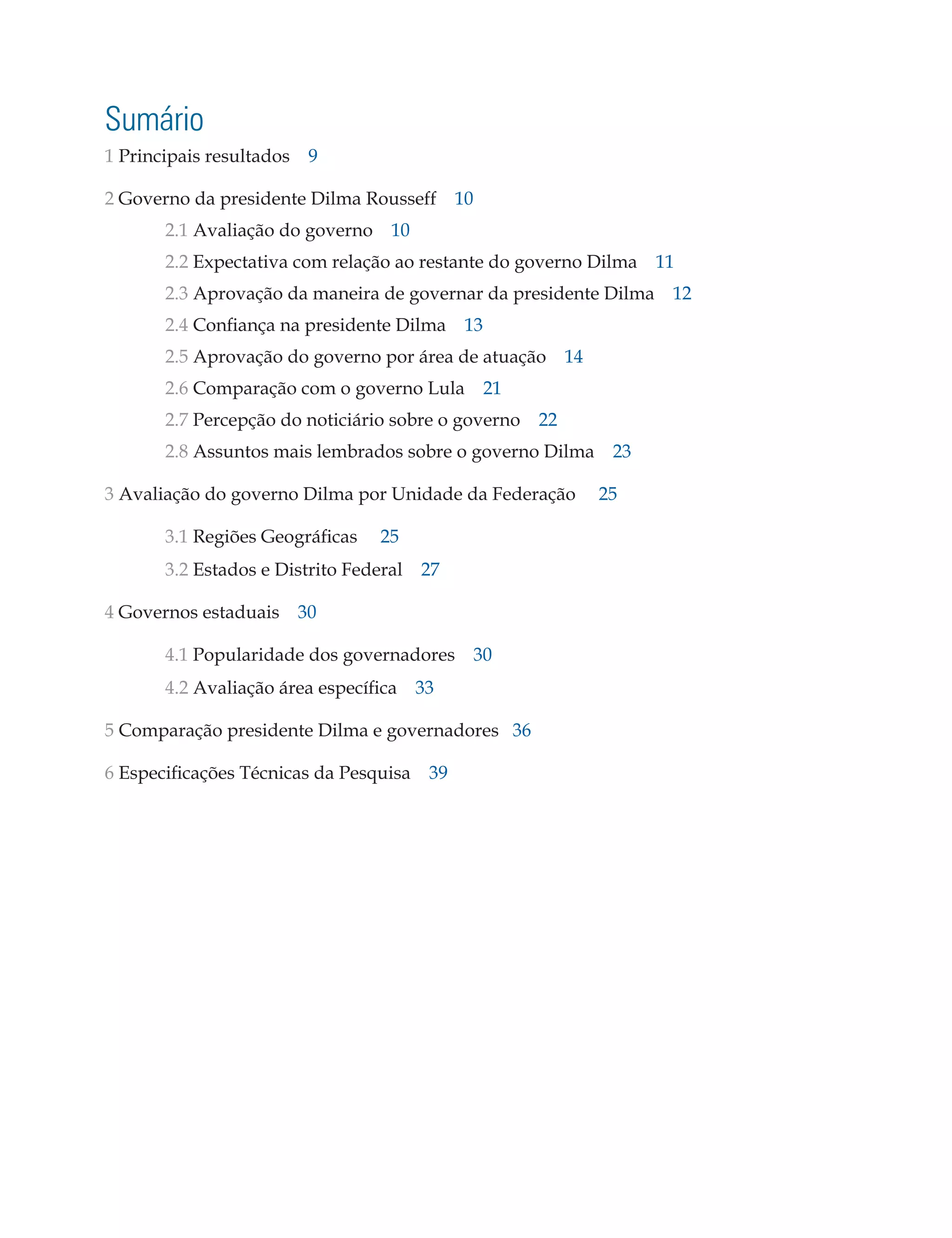 Sumário
1 Principais resultados 9
2 Governo da presidente Dilma Rousseff 10
	

2.1 Avaliação do governo 10

	

2.2 Expectativa com relação ao restante do governo Dilma 11

	

2.3 Aprovação da maneira de governar da presidente Dilma 12

	

2.4 Confiança na presidente Dilma 13

	

2.5 Aprovação do governo por área de atuação 14

	

2.6 Comparação com o governo Lula 21

	

2.7 Percepção do noticiário sobre o governo 22

	

2.8 Assuntos mais lembrados sobre o governo Dilma 23

3 Avaliação do governo Dilma por Unidade da Federação
	3.1 Regiões Geográficas
	

25

3.2 Estados e Distrito Federal 27

4 Governos estaduais 30
	4.1 Popularidade dos governadores 30
	

4.2 Avaliação área específica 33

5 Comparação presidente Dilma e governadores 36
6 Especificações Técnicas da Pesquisa 39
	

25

 