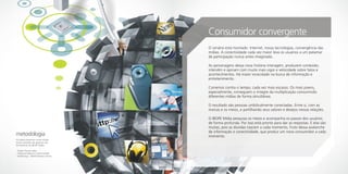 Consumidor convergente
                                      O cenário está montado: Internet, novas tecnologias, convergência das
                                      mídias. A conectividade cada vez maior leva os usuários a um patamar
                                      de participação nunca antes imaginado.

                                      As personagens dessa nova história interagem, produzem conteúdo,
                                      intervêm e opinam com muito mais vigor e velocidade sobre fatos e
                                      acontecimentos. Há maior voracidade na busca de informação e
                                      entretenimento.

                                      Corremos contra o tempo, cada vez mais escasso. Os mais jovens,
                                      especialmente, conseguem o milagre da multiplicação consumindo
                                      diferentes mídias de forma simultânea.

                                      O resultado são pessoas umbilicalmente conectadas. Entre si, com as
                                      marcas e os meios, e partilhando seus valores e desejos nessas relações.

                                      O IBOPE Mídia pesquisa os meios e acompanha os passos dos usuários
                                      de forma profunda. Por isso está pronto para dar as respostas. E elas são
                                      muitas, pois as dúvidas nascem a cada momento, fruto dessa avalanche
                                      de informação e conectividade, que produz um novo consumidor a cada
metodologia                           momento.
Os dados presentes neste estudo
foram extraídos de algumas das
ferramentas do IBOPE Mídia:

- Target Group Index
- Pesquisa Especial Conectividade
- NetRatings – IBOPE Nielsen Online
 