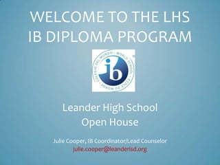 WELCOME TO THE LHS
IB DIPLOMA PROGRAM
Leander High School
Open House
Julie Cooper, IB Coordinator/Lead Counselor
julie.cooper@leanderisd.org
 