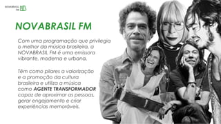 Com uma programação que privilegia
o melhor da música brasileira, a
NOVABRASIL FM é uma emissora
vibrante, moderna e urbana.
NOVABRASIL FM
Têm como pilares a valorização
e a promoção da cultura
brasileira e utiliza a música
como AGENTE TRANSFORMADOR
capaz de aproximar as pessoas,
gerar engajamento e criar
experiências memoráveis.
 