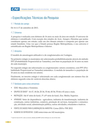 28
PESQUISA CNI-IBOPE AVALIAÇÃO DO GOVERNO - SETEMBRO 2013
4 Especificações Técnicas da Pesquisa
4.1 Período de campo
De 14 A 17 de setembro de 2013.
4.2 Universo
A pesquisa é realizada com eleitores de 16 anos ou mais da área em estudo. O universo de
eleitores é estratificado. Com exceção dos estados do Acre, Amapá e Roraima que juntos
constituem apenas um estrato, cada um dos demais estratos é composto por apenas um
estado brasileiro. Uma vez que o Estado possua Região Metropolitana, o seu universo é
estratificado em Região Metropolitana e Interior.
4.3 Amostra
O modelo de amostragem utilizado é o de conglomerados em 3 estágios.
No primeiro estágio os municípios são selecionados probabilisticamente através do método
PPT (Probabilidade Proporcional ao Tamanho), com base na população de 16 anos ou mais
de cada município.
No segundo estágio são selecionados os conglomerados: setores censitários, com PPT (Pro-
babilidade Proporcional ao Tamanho) sistemático. A medida de tamanho é a população de
16 anos ou mais residente nos setores.
Finalmente, no terceiro estágio é selecionado em cada conglomerado um número fixo de
eleitores segundo cotas de variáveis descritas abaixo.
4.4 Variáveis para cotas amostrais
•	 SEXO: Masculino e Feminino.
•	 GRUPOS DE IDADE*: 16-17, 18-24, 25-34, 35-44, 45-54, 55-64 e 65 anos e mais.
•	 INSTRUÇÃO: Até 4ª série do fund.; 5ª a 8ª série do fund.; Ens. Médio; Superior.
•	 ATIVIDADE: Setor de dependência - agricultura, indústria de transformação, indústria de
construção, outras indústrias, comércio, prestação de serviços, transporte e comunica-
ção, atividade social, administração pública, outras atividades, estudantes e inativos.
•	 FONTES DE DADOS PARA ELABORAÇÃO DA AMOSTRA: Censo 2010 e TSE 2012.
•	 NÚMERO DE ENTREVISTAS: 2.002 entrevistas em 142 municípios.
* A partir de maio de 2013, todos as amostras utilizadas pelo IBOPE sofreram alteração nas cotas de faixa etária.
 