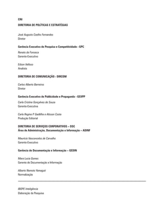 CNI
DIRETORIA DE POLÍTICAS E ESTRATÉGIAS
José Augusto Coelho Fernandes
Diretor
Gerência Executiva de Pesquisa e Competitividade - GPC
Renato da Fonseca
Gerente-Executivo
Edson Velloso
Analista
DIRETORIA DE COMUNICAÇÃO - DIRCOM
Carlos Alberto Barreiros
Diretor
Gerência Executiva de Publicidade e Propaganda - GEXPP
Carla Cristine Gonçalves de Souza
Gerente-Executiva
Carla Regina P. Gadêlha e Alisson Costa
Produção Editorial
DIRETORIA DE SERVIÇOS CORPORATIVOS – DSC
Área de Administração, Documentação e Informação – ADINF
Maurício Vasconcelos de Carvalho
Gerente-Executivo
Gerência de Documentação e Informação – GEDIN
Mara Lucia Gomes
Gerente de Documentação e Informação
Alberto Nemoto Yamaguti
Normalização
IBOPE Inteligência
Elaboração da Pesquisa
 