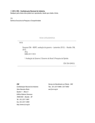 CNI
Gerência Executiva de Pesquisa e Competitividade
© 2013. CNI – Confederação Nacional da Indústria.
Qualquer parte desta obra poderá ser reproduzida, desde que citada a fonte.
CNI Serviço de Atendimento ao Cliente - SAC
Confederação Nacional da Indústria Tels.: (61) 3317-9989 / 3317-9992
Setor Bancário Norte sac@cni.org.br
Quadra 1 – Bloco C
Edifício Roberto Simonsen
70040-903 – Brasília – DF
Tel.: (61) 3317- 9001
Fax: (61) 3317- 9994
http://www.cni.org.br
FICHA CATALOGRÁFICA
Pesquisa CNI – IBOPE: avaliação do governo – (setembro 2013). – Brasília: CNI,
2013.
29 p.
ISBN 2317-7012
1 Avaliação do Governo 2 Governo do Brasil 3 Pesquisa de Opinião
P474
CDU 354 (049.5)
 