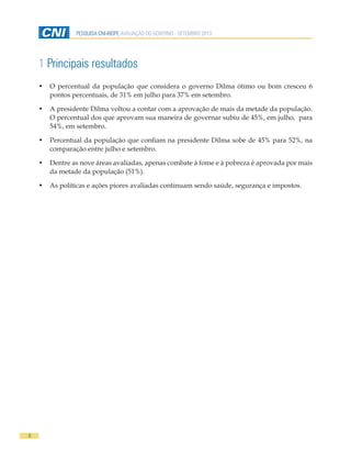 8
PESQUISA CNI-IBOPE AVALIAÇÃO DO GOVERNO - SETEMBRO 2013
1 Principais resultados
•	 O percentual da população que considera o governo Dilma ótimo ou bom cresceu 6
pontos percentuais, de 31% em julho para 37% em setembro.
•	 A presidente Dilma voltou a contar com a aprovação de mais da metade da população.
O percentual dos que aprovam sua maneira de governar subiu de 45%, em julho, para
54%, em setembro.
•	 Percentual da população que confiam na presidente Dilma sobe de 45% para 52%, na
comparação entre julho e setembro.
•	 Dentre as nove áreas avaliadas, apenas combate à fome e à pobreza é aprovada por mais
da metade da população (51%).
•	 As políticas e ações piores avaliadas continuam sendo saúde, segurança e impostos.
 