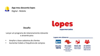 App meu desconto lopes
Digital - Mobile
Desafio
Lançar um programa de relacionamento relevante
e atraente para:
• Ampliar a base cadastros de clientes
• Aumentar tickets e frequência de compras
 