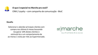 O que é especial no Marche pra você?
CRM / Loyalty – com campanha de comunicação - BtoC
Desafio
Selecionar e abordar principais clientes sem
compra nos últimos 6 meses buscando
recuperar 10% destes clientes e
estimulá-los a um comportamento de
ao menos 1 visita por mês ao Supermercado.
 