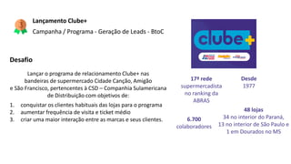 Lançamento Clube+
Campanha / Programa - Geração de Leads - BtoC
Desafio
Lançar o programa de relacionamento Clube+ nas
bandeiras de supermercado Cidade Canção, Amigão
e São Francisco, pertencentes à CSD – Companhia Sulamericana
de Distribuição com objetivos de:
1. conquistar os clientes habituais das lojas para o programa
2. aumentar frequência de visita e ticket médio
3. criar uma maior interação entre as marcas e seus clientes.
Desde
1977
48 lojas
34 no interior do Paraná,
13 no interior de São Paulo e
1 em Dourados no MS
17ª rede
supermercadista
no ranking da
ABRAS
6.700
colaboradores
 
