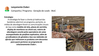 Estratégia:
A estratégia foi fazer o cliente já habitual das
bandeiras aderirem ao programa, portanto, as
mídias de abordagem foram as comunicações visuais
de loja como mobiles de teto, placas de carrinho,
display de monitores no check out, roteiro de
abordagem convite pelos operadores de caixa
acompanhados de panfleto explicativo, além de
precificadores de gôndola e box nos tabloides de
ofertas que indicavam os produtos com descontos
para quem pertence ao programa de
relacionamento Clube+.
Lançamento Clube+
Campanha / Programa - Geração de Leads - BtoC
 