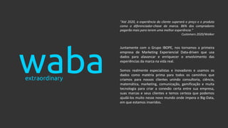 “Até 2020, a experiência do cliente superará o preço e o produto
como o diferenciador-chave da marca. 86% dos compradores
pagarão mais para terem uma melhor experiência.”
Customers 2020/Walker
Juntamente com o Grupo IBOPE, nos tornamos a primeira
empresa de Marketing Experiencial Data-driven que usa
dados para alavancar e enriquecer o envolvimento das
experiências da marca na vida real.
Somos realmente especialistas e inovadores e usamos os
dados como matéria prima para todos os caminhos que
criamos para nossos clientes unindo consultoria, ciência,
matemática, marketing, comunicação, gamificação e muita
tecnologia para criar a conexão certa entre sua empresa,
suas marcas e seus clientes e temos certeza que podemos
ajudá-los muito nesse novo mundo onde impera o Big-Data,
em que estamos inseridos.
 