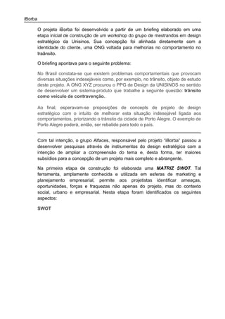 iBorba

         O projeto iBorba foi desenvolvido a partir de um briefing elaborado em uma
         etapa inicial de construção de um workshop do grupo de mestrandos em design
         estratégico da Unisinos. Sua concepção foi alinhada diretamente com a
         identidade do cliente, uma ONG voltada para melhorias no comportamento no
         traânsito.

         O briefing apontava para o seguinte problema:

         No Brasil constata-se que existem problemas comportamentais que provocam
         diversas situações indesejáveis como, por exemplo, no trânsito, objeto de estudo
         deste projeto. A ONG XYZ procurou o PPG de Design da UNISINOS no sentido
         de desenvolver um sistema-produto que trabalhe a seguinte questão: trânsito
         como veículo de contravenção.

         Ao final, esperavam-se proposições de concepts de projeto de design
         estratégico com o intuito de melhorar esta situação indesejável ligada aos
         comportamentos, priorizando o trânsito da cidade de Porto Alegre. O exemplo de
         Porto Alegre poderá, então, ser rebatido para todo o país.


         Com tal intenção, o grupo Alfaces, responsável pelo projeto “iBorba” passou a
         desenvolver pesquisas através de instrumentos do design estratégico com a
         intenção de ampliar a compreensão do tema e, desta forma, ter maiores
         subsídios para a concepção de um projeto mais completo e abrangente.

         Na primeira etapa de construção foi elaborada uma MATRIZ SWOT. Tal
         ferramenta, amplamente conhecida e utilizada em esferas de marketing e
         planejamento empresarial, permite aos projetistas identificar ameaças,
         oportunidades, forças e fraquezas não apenas do projeto, mas do contexto
         social, urbano e empresarial. Nesta etapa foram identificados os seguintes
         aspectos:

         SWOT
 