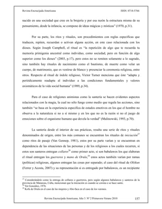 Revista Encrucijada Americana ISSN: 0718-5766
Revista Encrucijada Americana. Año 3. Nº 2 Primavera-Verano 2010 157
nacido en una sociedad que cree en la brujería y por esa razón la estructura misma de su
pensamiento, desde la infancia, se compone de ideas mágicas y místicas” (1970, p.31).
Por su parte, los ritos y rituales, son procedimientos con reglas específicas que
traducen, repiten, recuerdan o activan alguna acción, en este caso relacionada con los
dioses. Según Joseph Campbell, el ritual es “la repetición de algo que te recuerda tu
memoria primigenia ancestral como individuo, como sociedad, pero en función de algo
superior como los dioses” (2003, p.17), pero estos no se remiten solamente a lo sagrado,
sino también hay rituales de nacimiento como el bautismo, de muerte como velar un
cuerpo, de matrimonio, que es vestirse de blanco y presenciar la ceremonia religiosa, entre
otros. Respecto al ritual de índole religioso, Víctor Turner menciona que éste “adapta y
periódicamente readapta al individuo a las condiciones fundamentales y valores
axiomáticos de la vida social humana” (1989, p.34).
Para el caso de religiones animistas como la santería se hacen evidentes aspectos
relacionados con la magia, la cual no sólo funge como medio que regula las acciones, sino
también “se basa en la experiencia especifica de estados emotivos en los que el hombre no
observa a la naturaleza si no a sí mismo y en los que no es la razón si no el juego de
emociones sobre el organismo humano que devela la verdad” (Malinowski, 1993, p.70).
La santería desde el interior de sus prácticas, resalta una serie de ritos y rituales
denominados de origen, entre los más comunes se encuentran los rituales de iniciación27
como ritos de pasaje (Van Gennep, 1981), estos por su parte varían y se encuentran en
dependencia de las situaciones de las personas y de los religiosos a los cuales recurren, si
estos son santeros entregan collares28
como primer acto, si son babalawos los que elaboran
el ritual entregan los guerreros y mano de Orula,29
estos actos también varían por ramas
(políticas) religiosas, algunos entregan las cosas por separado; el caso del ritual de Olókun
(Ferrer y Acosta, 2007) y su representación si es entregado por babalawos, es un recipiente
27
Considerándolo como la entrega de collares o guerreros, pero según algunos babalawos y santeros de la
provincia de Matanzas, Cuba, mencionan que la iniciación es cuando se corona o se hace santo.
28
Ver González, 1976.
29
Kofa de Orula en el caso de las mujeres y Abo-faca en el caso de los varones.
 