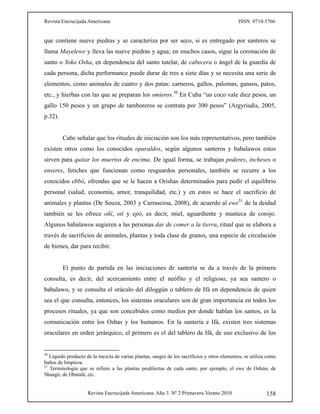 Revista Encrucijada Americana ISSN: 0718-5766
Revista Encrucijada Americana. Año 3. Nº 2 Primavera-Verano 2010 158
que contiene nueve piedras y se caracteriza por ser seco, si es entregado por santeros se
llama Mayelewe y lleva las nueve piedras y agua; en muchos casos, sigue la coronación de
santo o Yoko Osha, en dependencia del santo tutelar, de cabecera o ángel de la guardia de
cada persona, dicha performance puede durar de tres a siete días y se necesita una serie de
elementos, como animales de cuatro y dos patas: carneros, gallos, palomas, gansos, patos,
etc., y hierbas con las que se preparan los omieros.30
En Cuba “un coco vale diez pesos, un
gallo 150 pesos y un grupo de tamboreros se contrata por 300 pesos” (Argyriadis, 2005,
p.32).
Cabe señalar que los rituales de iniciación son los más representativos, pero también
existen otros como los conocidos oparaldos, según algunos santeros y babalawos estos
sirven para quitar los muertos de encima. De igual forma, se trabajan poderes, incheses o
enseres, fetiches que funcionan como resguardos personales, también se recurre a los
conocidos ebbó, ofrendas que se le hacen a Orishas determinados para pedir el equilibrio
personal (salud, economía, amor, tranquilidad, etc.) y en estos se hace el sacrificio de
animales y plantas (De Souza, 2003 y Carrascosa, 2008), de acuerdo al ewe31
de la deidad
también se les ofrece oñí, otí y epó, es decir, miel, aguardiente y manteca de corojo.
Algunos babalawos sugieren a las personas dar de comer a la tierra, ritual que se elabora a
través de sacrificios de animales, plantas y toda clase de granos, una especie de circulación
de bienes, dar para recibir.
El punto de partida en las iniciaciones de santería se da a través de la primera
consulta, es decir, del acercamiento entre el neófito y el religioso, ya sea santero o
babalawo, y se consulta el oráculo del diloggún o tablero de Ifá en dependencia de quien
sea el que consulta, entonces, los sistemas oraculares son de gran importancia en todos los
procesos rituales, ya que son concebidos como medios por donde hablan los santos, es la
comunicación entre los Oshas y los humanos. En la santería e Ifá, existen tres sistemas
oraculares en orden jerárquico, el primero es el del tablero de Ifá, de uso exclusivo de los
30
Líquido producto de la mezcla de varias plantas, sangre de los sacrificios y otros elementos, se utiliza como
baños de limpieza.
31
Terminología que se refiere a las plantas predilectas de cada santo, por ejemplo, el ewe de Oshún, de
Shangó, de Obatalá, etc.
 