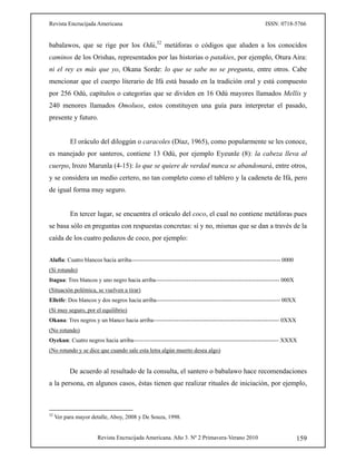 Revista Encrucijada Americana ISSN: 0718-5766
Revista Encrucijada Americana. Año 3. Nº 2 Primavera-Verano 2010 159
babalawos, que se rige por los Odú,32
metáforas o códigos que aluden a los conocidos
caminos de los Orishas, representados por las historias o patakies, por ejemplo, Otura Aira:
ni el rey es más que yo, Okana Sorde: lo que se sabe no se pregunta, entre otros. Cabe
mencionar que el cuerpo literario de Ifá está basado en la tradición oral y está compuesto
por 256 Odú, capítulos o categorías que se dividen en 16 Odú mayores llamados Mellis y
240 menores llamados Omoluos, estos constituyen una guía para interpretar el pasado,
presente y futuro.
El oráculo del diloggún o caracoles (Díaz, 1965), como popularmente se les conoce,
es manejado por santeros, contiene 13 Odú, por ejemplo Eyeunle (8): la cabeza lleva al
cuerpo, Irozo Marunla (4-15): lo que se quiere de verdad nunca se abandonará, entre otros,
y se considera un medio certero, no tan completo como el tablero y la cadeneta de Ifá, pero
de igual forma muy seguro.
En tercer lugar, se encuentra el oráculo del coco, el cual no contiene metáforas pues
se basa sólo en preguntas con respuestas concretas: sí y no, mismas que se dan a través de la
caída de los cuatro pedazos de coco, por ejemplo:
 
Alafia: Cuatro blancos hacia arriba----------------------------------------------------------------------------- 0000
(Sí rotundo)
Itagua: Tres blancos y uno negro hacia arriba---------------------------------------------------------------- 000X
(Situación polémica, se vuelven a tirar)
Elleife: Dos blancos y dos negros hacia arriba---------------------------------------------------------------- 00XX
(Sí muy seguro, por el equilibrio)
Okana: Tres negros y un blanco hacia arriba----------------------------------------------------------------- 0XXX
(No rotundo)
Oyekun: Cuatro negros hacia arriba--------------------------------------------------------------------------- XXXX
(No rotundo y se dice que cuando sale esta letra algún muerto desea algo)
De acuerdo al resultado de la consulta, el santero o babalawo hace recomendaciones
a la persona, en algunos casos, éstas tienen que realizar rituales de iniciación, por ejemplo,
32
Ver para mayor detalle, Aboy, 2008 y De Souza, 1998.
 