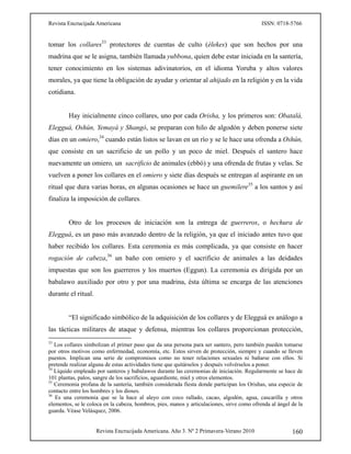Revista Encrucijada Americana ISSN: 0718-5766
Revista Encrucijada Americana. Año 3. Nº 2 Primavera-Verano 2010 160
tomar los collares33
protectores de cuentas de culto (élekes) que son hechos por una
madrina que se le asigna, también llamada yubbona, quien debe estar iniciada en la santería,
tener conocimiento en los sistemas adivinatorios, en el idioma Yoruba y altos valores
morales, ya que tiene la obligación de ayudar y orientar al ahijado en la religión y en la vida
cotidiana.
Hay inicialmente cinco collares, uno por cada Orisha, y los primeros son: Obatalá,
Elegguá, Oshún, Yemayá y Shangó, se preparan con hilo de algodón y deben ponerse siete
días en un omiero,34
cuando están listos se lavan en un río y se le hace una ofrenda a Oshún,
que consiste en un sacrificio de un pollo y un poco de miel. Después el santero hace
nuevamente un omiero, un sacrificio de animales (ebbó) y una ofrenda de frutas y velas. Se
vuelven a poner los collares en el omiero y siete días después se entregan al aspirante en un
ritual que dura varias horas, en algunas ocasiones se hace un guemilere35
a los santos y así
finaliza la imposición de collares.
Otro de los procesos de iniciación son la entrega de guerreros, o hechura de
Elegguá, es un paso más avanzado dentro de la religión, ya que el iniciado antes tuvo que
haber recibido los collares. Esta ceremonia es más complicada, ya que consiste en hacer
rogación de cabeza,36
un baño con omiero y el sacrificio de animales a las deidades
impuestas que son los guerreros y los muertos (Eggun). La ceremonia es dirigida por un
babalawo auxiliado por otro y por una madrina, ésta última se encarga de las atenciones
durante el ritual.
“El significado simbólico de la adquisición de los collares y de Elegguá es análogo a
las tácticas militares de ataque y defensa, mientras los collares proporcionan protección,
33
Los collares simbolizan el primer paso que da una persona para ser santero, pero también pueden tomarse
por otros motivos como enfermedad, economía, etc. Estos sirven de protección, siempre y cuando se lleven
puestos. Implican una serie de compromisos como no tener relaciones sexuales ni bañarse con ellos. Si
pretende realizar alguna de estas actividades tiene que quitárselos y después volvérselos a poner.
34
Líquido empleado por santeros y babalawos durante las ceremonias de iniciación. Regularmente se hace de
101 plantas, palos, sangre de los sacrificios, aguardiente, miel y otros elementos.
35
Ceremonia profana de la santería, también considerada fiesta donde participan los Orishas, una especie de
contacto entre los hombres y los dioses.
36
Es una ceremonia que se la hace al aleyo con coco rallado, cacao, algodón, agua, cascarilla y otros
elementos, se le coloca en la cabeza, hombros, pies, manos y articulaciones, sirve como ofrenda al ángel de la
guarda. Véase Velásquez, 2006.
 