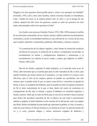 Revista Encrucijada Americana ISSN: 0718-5766
Revista Encrucijada Americana. Año 3. Nº 2 Primavera-Verano 2010 161
Elegguá y los otros guerreros hacen posible atacar y vencer a los enemigos con facilidad”
(González, 1976, p.43), como narra Josefina, santera mexicana iniciada en Guanabacoa,
Cuba, “cuando me inicié en la santería primero hice un ebbó, o sea la entrega de mis
collares, después del ebbó tome mis guerreros, cuando yo tomé mis guerreros me sentí
mejor, más protegida, todo lo tuve que hacer a Cuba”.
Los rituales como procesos liminales (Turner, 1974; 1986; 1989) arrancan al neófito
de sus posiciones estructurales, de sus valores, normas y hábitos anteriores de pensamiento,
sentimiento y acción, la liminalidad ritualística es una reflexión de su sí mismo de las cosas
que lo rodean, materiales e inmateriales, problemas, dificultades y creencias, entonces:
“La comunicación de los objetos sagrados y otras formas de instrucción esotéricas
involucran tres procesos, la reducción de la cultura a componentes reconocidos, la
recombinación en formas y configuraciones fantásticas y monstruosas y, la
recombinación con relación al nuevo estado y estatus que adquirirá el neófito”
(Turner, 1989, p.56).
Otro de los rituales, siguiendo el orden jerárquico, es el conocido como mano de
Orula, cabe mencionar que es el primer paso para el culto masculino de Ifá, es decir, para
aquellos hombres que tienen camino en el sacerdocio, y lo que reciben se le conoce como
Abo-Faca, para el caso de las mujeres, quienes no pueden ser sacerdotisas sino sólo
santeras, pero si pueden tomar lo que se conoce como Ko-Fa y convertirse en apetebí de
Orula, es decir, en ayudantes del babalawo, pero no pueden ser parte de algunas ceremonias
de Ifá ni tener conocimiento de lo que se hace dentro del cuarto de ceremonias en
consagraciones de Ifá, sólo se remiten a apoyar al babalawo en cuestiones logísticas y
rituales menores. Dado que la mano de Orula para el caso de los hombres marca el primer
paso dentro del sacerdocio masculino de Ifá, el objetivo de este ritual es precisamente
adentrar y preparar al futuro babalawo en los secretos de la adivinación, estos son regidos
por Orula, Orisha considerado de gran poder que representa la palabra, la vida y la muerte y
todas las cosas futuras. El ifaismo entonces es un sistema en el cual “se aprecian formas del
ser y el saber, presenta códigos y valores intrínsecos cargados de dialéctica y
 