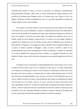 Revista Encrucijada Americana ISSN: 0718-5766
Revista Encrucijada Americana. Año 3. Nº 2 Primavera-Verano 2010 162
contradicciones, donde lo místico y lo real, lo espiritual y lo material se interrelacionan
permanentemente (Feraudy, 2005, p.49), el ritual ceremonial de entrega consiste en los
sacrificios de animales para Elegguá, quien es el primero que come, luego se le da a los
Eggún y finalmente a Orula, acompañado de oñí, otí y epó (miel, aguardiente y manteca de
corojo), plantas, frutas y otras ofrendas.
Por su parte, el ritual de Olókun es una ceremonia de tres días, donde el aún neófito
es llevado al mar y junto al babalawo o santero, en dependencia de quien esté elaborando el
ritual se hace un sacrificio de animales que funge como la primera ofrenda que se le hace al
mar; acto seguido, se tiran los cocos para saber si la deidad está conforme, de ser así, el
neófito escoge las nueve piedras y agua del mar y se retiran a la casa templo. Durante el
segundo día se elabora una serie de rituales secretos entre los babalawos que consisten en
pedir permiso a Elegguá y a los Eggún para seguir adelante con la entrega de Olókun, por
su parte, el santero consulta el diloggún y pone al tanto al neófito a partir de las
recomendaciones que le hace la deidad para el futuro. Finalmente, se elabora la ceremonia
en la cual la madrina hace entrega del santo al neófito y se agradece haciendo una vasta
ofrenda de frutas, carnes, miel y toda clase de granos en una canastilla tapada que se lleva al
mar.
En algunos casos, las personas ya están preparadas para coronar santo o hacer santo,
el objetivo de este ritual es que el novicio adquiera al santo que lo va a regir, comúnmente
en la santería se le llama papá y mamá, el acto consiste en condicionar la mente del novicio
para que actué como receptor y transmisor para los santos, particularmente para el Orisha
que actúa como su ángel guardián, es por esto que se le hace un ritual llamado rogación de
cabeza, donde el novicio se somete a una purificación que incluye un ungimiento de cabeza
con una pasta de coco molida, manteca de cacao, cascarón de huevo pulverizado, entre
otros ingredientes, la pasta se le deja en la cabeza hasta el siguiente día cuando se baña con
omiero y entra al cuarto del santo por un promedio de siete días, donde se realiza una serie
de rituales en los que participan babalawos, santeros y santeras, además de la madrina del
novicio, quien tiene la función de atenderlo durante el ritual de coronación.
 