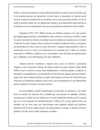 Revista Encrucijada Americana ISSN: 0718-5766
Revista Encrucijada Americana. Año 3. Nº 2 Primavera-Verano 2010 164
neófito o persona poseída por el santo podrá proporcionar un retrato correcto del Dios que
lo ha poseído (proceso de asentación), de esta forma se encontrará en relación social
correcta, respecto al momento de la ceremonia y de los otros que actúan similar a él, de tal
modo el poseído cumple con sus obligaciones rituales y la estructuración contextual del su
rol permite a los otros participantes creer que son poseídos por espíritus no seleccionados.
Schechner (1973; 1977; 2000) coincide con Goffman respecto a los roles sociales
que juegan algunas personas, concibiéndolos como conducta restaurada y se refiere a cómo
los actores se ponen en contacto con dichas cintas de conducta, las recuperan, las recuerdan
o hasta las inventan y luego vuelven a realizar las conductas según las cintas, ya sea porque
son absorbidos por ellas, como es el caso del trance, o porque existen paralelos a ellas, la
restauración se lleva a cabo en la transmisión de la conducta, por lo tanto, la conducta
restaurada es simbólica y reflexiva, no es una conducta vacía sino llena de significaciones
que se difunden a través del lenguaje y los actos simbólicos.
Algunas personas consideran a algunos actos como los rituales o ceremonias
religiosas, como mecanismos básicos de defensa contra las malas energías. Según Mead
(2005) el acto se divide en cuatro fases fundamentales e interrelacionadas: el impulso, la
percepción, la manipulación y la consumación, de tal forma que algunas personas tienden a
seguir estas fases cuando participan en algún ritual religioso en busca de alternativas para
solucionar sus problemas cotidianos, por lo tanto, esto correspondería a lo que Mead define
como el impulso, el estimulo sensorial inmediato.
En otras palabras y desde la performance, la cual alude a la apariencia y los modos
como el proceso de selección de la fachada que esta persona ha adaptado, Goffman
menciona que “cuando un actor adopta un rol social establecido, descubre, por lo general
que ya se le ha asignado una fachada particular” (1980, p.33), ya que según el autor, las
fachadas son las otras caras que seleccionamos para aparentar aquello que queremos
demostrar ante los otros, dichas facetas son seleccionadas no creadas, la fachada social por
ejemplo se divide en tres: medio, apariencia y modales.
 