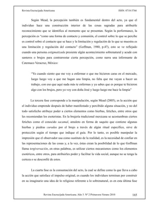 Revista Encrucijada Americana ISSN: 0718-5766
Revista Encrucijada Americana. Año 3. Nº 2 Primavera-Verano 2010 165
Según Mead, la percepción también es fundamental dentro del acto, ya que el
individuo hace una construcción interior de las cosas sagradas para atribuirle
reconocimiento que se identifica al momento que se presentan. Según la performance, la
percepción es “como una forma de contacto y comunión, el control sobre lo que se percibe
es control sobre el contacto que se hace y la limitación y regulación de lo que se muestra es
una limitación y regulación del contacto” (Goffman, 1980, p.47), esto se ve reflejado
cuando una persona estigmatizada presiente algún acontecimiento sobrenatural y acude con
santeros o brujos para contrarrestar cierta percepción, como narra una informante de
Catemaco Veracruz, México:
“Yo cuando siento que me voy a enfermar o que me hicieron caras en el mercado,
luego luego voy a que me hagan una limpia, no falta que me vayan a hacer un
trabajo, con eso que aquí nada más te enfermas y ya sabes que es porque te hicieron
algo con los brujos, pero yo voy con doña José y luego luego me hace la limpia”
La tercera fase corresponde a la manipulación, según Mead (2005), es la acción que
el individuo emprende después de haber manifestado y percibido alguna situación, y no del
todo satisfecho atribuye poder a ciertos elementos como hierbas, fetiches, entre otros que
les recomiendan los esoteristas. En la brujería tradicional mexicana se acostumbran ciertos
fetiches como el conocido sacamal, amuleto en forma de saquito que contiene algunas
hierbas y piedras curadas por el brujo a través de algún ritual específico, sirve de
protección según el tiempo que indique el guía. Por lo tanto, es posible manipular la
impresión que el observador usa como sustituto de la realidad, es la necesidad de confiar en
las representaciones de las cosas y, a la vez, éstas crean la posibilidad de lo que Goffman
llama tergiversación, en otras palabras, es utilizar ciertos mecanismos como los elementos
esotéricos, entre otros, para atribuirles poder y facilitar la vida social, aunque no se tenga la
certeza o se desconfié de estos.
La cuarta fase es la consumación del acto, la cual se define como la que lleva a cabo
la acción que satisface el impulso original, es cuando los individuos terminan por construir
en su imaginario una idea de lo religioso referente a lo sobrenatural, es en esta última fase
 