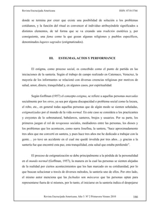Revista Encrucijada Americana ISSN: 0718-5766
Revista Encrucijada Americana. Año 3. Nº 2 Primavera-Verano 2010 166
donde se termina por creer que existe una posibilidad de solución a los problemas
cotidianos, y la función del ritual es convencer al individuo atribuyéndole significados a
distintos elementos, de tal forma que se va creando una tradición esotérica y, por
consiguiente, una fama como la que gozan algunas religiones y pueblos específicos,
denominados lugares sagrados (estigmatizados).
III. ESTIGMAS, ACTOS Y PERFORMANCE
El estigma, como proceso social, es concebido como el punto de partida en las
iniciaciones de la santería. Según el trabajo de campo realizado en Catemaco, Veracruz, la
mayoría de los informantes se relacionó con diversas creencias religiosas por motivos de
salud, amor, dinero, tranquilidad y, en algunos casos, por espiritualidad.
Según Goffman (1957) el concepto estigma, se refiere a aquellas personas marcadas
socialmente por los otros, ya sea por alguna discapacidad o problema social como la locura,
el robo, etc., en general todas aquellas personas que de algún modo se sienten señaladas,
estigmatizadas por el mundo de la vida normal. En este caso se considera a los practicantes
y creyentes de lo sobrenatural, babalawos, santeros, brujos y usuarios. Por su parte, los
primeros juegan el rol de terapeutas sociales, mediadores entre las personas, los dioses y
los problemas que los acontecen, como narra Josefina, la santera, “hace aproximadamente
tres años que me convertí en santera, y pues hace tres años me he dedicado a trabajar con la
gente… yo tuve un accidente en el cual me quedé invalida por tres años…y gracias a la
santería fue que encontré esta paz, esta tranquilidad, esta salud que estaba perdiendo”.
El proceso de estigmatización se debe principalmente a la pérdida de la personalidad
en el mundo normal (Goffman, 1957), la manera en la cual las personas se sienten alejadas
de la realidad por ciertos acontecimientos que los han marcado en su cotidianidad, por lo
que buscan solucionar a través de diversos métodos, la santería uno de ellos. Por otro lado,
el mismo autor menciona que las fachadas son máscaras que las personas optan para
representarse fuera de sí mismos, por lo tanto, el iniciarse en la santería indica el despojarse
 