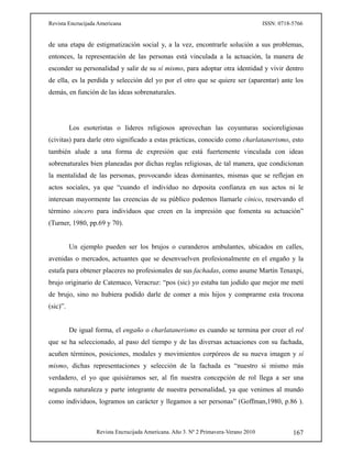 Revista Encrucijada Americana ISSN: 0718-5766
Revista Encrucijada Americana. Año 3. Nº 2 Primavera-Verano 2010 167
de una etapa de estigmatización social y, a la vez, encontrarle solución a sus problemas,
entonces, la representación de las personas está vinculada a la actuación, la manera de
esconder su personalidad y salir de su sí mismo, para adoptar otra identidad y vivir dentro
de ella, es la perdida y selección del yo por el otro que se quiere ser (aparentar) ante los
demás, en función de las ideas sobrenaturales.
Los esoteristas o líderes religiosos aprovechan las coyunturas socioreligiosas
(civitas) para darle otro significado a estas prácticas, conocido como charlatanerismo, esto
también alude a una forma de expresión que está fuertemente vinculada con ideas
sobrenaturales bien planeadas por dichas reglas religiosas, de tal manera, que condicionan
la mentalidad de las personas, provocando ideas dominantes, mismas que se reflejan en
actos sociales, ya que “cuando el individuo no deposita confianza en sus actos ni le
interesan mayormente las creencias de su público podemos llamarle cínico, reservando el
término sincero para individuos que creen en la impresión que fomenta su actuación”
(Turner, 1980, pp.69 y 70).
Un ejemplo pueden ser los brujos o curanderos ambulantes, ubicados en calles,
avenidas o mercados, actuantes que se desenvuelven profesionalmente en el engaño y la
estafa para obtener placeres no profesionales de sus fachadas, como asume Martín Tenaxpi,
brujo originario de Catemaco, Veracruz: “pos (sic) yo estaba tan jodido que mejor me metí
de brujo, sino no hubiera podido darle de comer a mis hijos y comprarme esta trocona
(sic)”.
De igual forma, el engaño o charlatanerismo es cuando se termina por creer el rol
que se ha seleccionado, al paso del tiempo y de las diversas actuaciones con su fachada,
acuñen términos, posiciones, modales y movimientos corpóreos de su nueva imagen y sí
mismo, dichas representaciones y selección de la fachada es “nuestro si mismo más
verdadero, el yo que quisiéramos ser, al fin nuestra concepción de rol llega a ser una
segunda naturaleza y parte integrante de nuestra personalidad, ya que venimos al mundo
como individuos, logramos un carácter y llegamos a ser personas” (Goffman,1980, p.86 ).
 