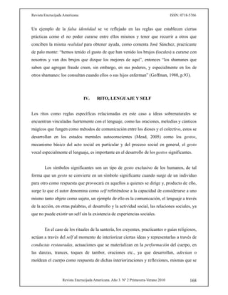 Revista Encrucijada Americana ISSN: 0718-5766
Revista Encrucijada Americana. Año 3. Nº 2 Primavera-Verano 2010 168
Un ejemplo de la falsa identidad se ve reflejado en las reglas que establecen ciertas
prácticas como el no poder curarse entre ellos mismos y tener que recurrir a otros que
conciben la misma realidad para obtener ayuda, como comenta José Sánchez, practicante
de palo monte: “hemos tenido el gusto de que han venido los brujos (locales) a curarse con
nosotros y van dos brujos que dizque los mejores de aquí”, entonces “los shamanes que
saben que agregan fraude creen, sin embargo, en sus poderes, y especialmente en los de
otros shamanes: los consultan cuando ellos o sus hijos enferman” (Goffman, 1980, p.93).
IV. RITO, LENGUAJE Y SELF
Los ritos como reglas específicas relacionadas en este caso a ideas sobrenaturales se
encuentran vinculadas fuertemente con el lenguaje, como las oraciones, melodías y cánticos
mágicos que fungen como métodos de comunicación entre los dioses y el colectivo, estos se
desarrollan en los estados mentales autoconscientes (Mead, 2005) como los gestos,
mecanismo básico del acto social en particular y del proceso social en general, el gesto
vocal especialmente el lenguaje, es importante en el desarrollo de los gestos significantes.
Los símbolos significantes son un tipo de gesto exclusivo de los humanos, de tal
forma que un gesto se convierte en un símbolo significante cuando surge de un individuo
para otro como respuesta que provocará en aquellos a quienes se dirige y, producto de ello,
surge lo que el autor denomina como self refiriéndose a la capacidad de considerarse a uno
mismo tanto objeto como sujeto, un ejemplo de ello es la comunicación, el lenguaje a través
de la acción, en otras palabras, el desarrollo y la actividad social, las relaciones sociales, ya
que no puede existir un self sin la existencia de experiencias sociales.
En el caso de los rituales de la santería, los creyentes, practicantes o guías religiosos,
actúan a través del self al momento de interiorizar ciertas ideas y representarlas a través de
conductas restauradas, actuaciones que se materializan en la performación del cuerpo, en
las danzas, trances, toques de tambor, oraciones etc., ya que desarrollan, adecúan o
moldean el cuerpo como respuesta de dichas interiorizaciones y reflexiones, mismas que se
 