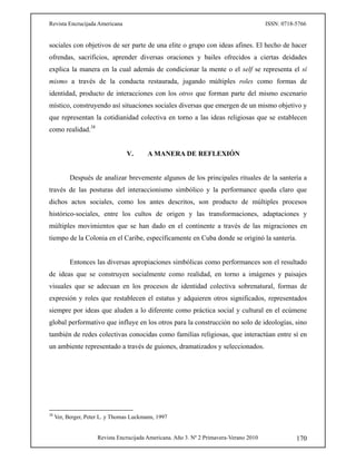 Revista Encrucijada Americana ISSN: 0718-5766
Revista Encrucijada Americana. Año 3. Nº 2 Primavera-Verano 2010 170
sociales con objetivos de ser parte de una elite o grupo con ideas afines. El hecho de hacer
ofrendas, sacrificios, aprender diversas oraciones y bailes ofrecidos a ciertas deidades
explica la manera en la cual además de condicionar la mente o el self se representa el sí
mismo a través de la conducta restaurada, jugando múltiples roles como formas de
identidad, producto de interacciones con los otros que forman parte del mismo escenario
místico, construyendo así situaciones sociales diversas que emergen de un mismo objetivo y
que representan la cotidianidad colectiva en torno a las ideas religiosas que se establecen
como realidad.38
V. A MANERA DE REFLEXIÓN
Después de analizar brevemente algunos de los principales rituales de la santería a
través de las posturas del interaccionismo simbólico y la performance queda claro que
dichos actos sociales, como los antes descritos, son producto de múltiples procesos
histórico-sociales, entre los cultos de origen y las transformaciones, adaptaciones y
múltiples movimientos que se han dado en el continente a través de las migraciones en
tiempo de la Colonia en el Caribe, específicamente en Cuba donde se originó la santería.
Entonces las diversas apropiaciones simbólicas como performances son el resultado
de ideas que se construyen socialmente como realidad, en torno a imágenes y paisajes
visuales que se adecuan en los procesos de identidad colectiva sobrenatural, formas de
expresión y roles que restablecen el estatus y adquieren otros significados, representados
siempre por ideas que aluden a lo diferente como práctica social y cultural en el ecúmene
global performativo que influye en los otros para la construcción no solo de ideologías, sino
también de redes colectivas conocidas como familias religiosas, que interactúan entre sí en
un ambiente representado a través de guiones, dramatizados y seleccionados.
38
Ver, Berger, Peter L. y Thomas Luckmann, 1997
 
