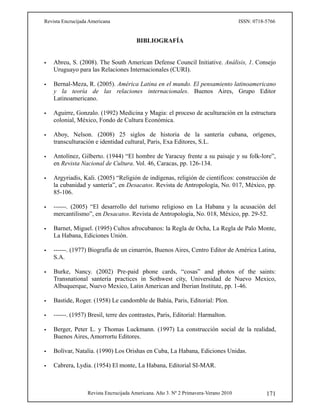 Revista Encrucijada Americana ISSN: 0718-5766
Revista Encrucijada Americana. Año 3. Nº 2 Primavera-Verano 2010 171
BIBLIOGRAFÍA
 Abreu, S. (2008). The South American Defense Council Initiative. Análisis, 1. Consejo
Uruguayo para las Relaciones Internacionales (CURI).
 Bernal-Meza, R. (2005). América Latina en el mundo. El pensamiento latinoamericano
y la teoría de las relaciones internacionales. Buenos Aires, Grupo Editor
Latinoamericano.
 Aguirre, Gonzalo. (1992) Medicina y Magia: el proceso de aculturación en la estructura
colonial, México, Fondo de Cultura Económica.
 Aboy, Nelson. (2008) 25 siglos de historia de la santería cubana, orígenes,
transculturación e identidad cultural, Paris, Exa Editores, S.L.
 Antolínez, Gilberto. (1944) “El hombre de Yaracuy frente a su paisaje y su folk-lore”,
en Revista Nacional de Cultura. Vol. 46, Caracas, pp. 126-134.
 Argyriadis, Kali. (2005) “Religión de indígenas, religión de científicos: construcción de
la cubanidad y santería”, en Desacatos. Revista de Antropología, No. 017, México, pp.
85-106.
 ------. (2005) “El desarrollo del turismo religioso en La Habana y la acusación del
mercantilismo”, en Desacatos. Revista de Antropología, No. 018, México, pp. 29-52.
 Barnet, Miguel. (1995) Cultos afrocubanos: la Regla de Ocha, La Regla de Palo Monte,
La Habana, Ediciones Unión.
 ------. (1977) Biografía de un cimarrón, Buenos Aires, Centro Editor de América Latina,
S.A.
 Burke, Nancy. (2002) Pre-paid phone cards, “cosas” and photos of the saints:
Transnational santería practices in Sothwest city, Universidad de Nuevo Mexico,
Albuquerque, Nuevo Mexico, Latin American and Iberian Institute, pp. 1-46.
 Bastide, Roger. (1958) Le candomble de Bahía, Paris, Editorial: Plon.
 ------. (1957) Bresil, terre des contrastes, Paris, Editorial: Harmalton.
 Berger, Peter L. y Thomas Luckmann. (1997) La construcción social de la realidad,
Buenos Aires, Amorrortu Editores.
 Bolívar, Natalia. (1990) Los Orishas en Cuba, La Habana, Ediciones Unidas.
 Cabrera, Lydia. (1954) El monte, La Habana, Editorial SI-MAR.
 