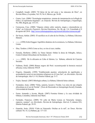Revista Encrucijada Americana ISSN: 0718-5766
Revista Encrucijada Americana. Año 3. Nº 2 Primavera-Verano 2010 172
 Campbell, Joseph. (2005) “El héroe de las mil caras y las máscaras de Dios”, en
Revista Mitos y Leyendas, Vol. IV, No 4, México, pp. 56-60.
 Castro, Luis. (2008) “Tecnologías terapéuticas: sistema de interpretación en la Regla de
Ocha y el espiritismo bogotano”, en Antípoda. Revista de Antropología y Arqueología,
No. 006, Bogotá, pp. 133-151.
 Carrascosa, Cruz. (2008) “Algunos relatos sobre santería, magia y etnomedicina en
Cuba”, en Culturales Populares. Revista Electrónica. No. 06, pp. 1-6. Consultada el 8
de agosto del 2010. http://www.culturaspopulares.org/textos6/articulos/carrascosa.pdf
 De Souza, Adrián. (2003) El sacrificio en el culto de los Orichas, La Habana, Ediciones
Ifatumó.
 ------. (1998) Echú-Elegguá. Equilibrio dinámico de la existencia, La Habana, Ediciones
Unión.
 Díaz, Teodoro. (1965) Como se lee y se tira el coco, inédita.
 Feraudy, Heriberto. (2002). La Venus lukumí: Oshún la diosa de Oshogbo, Jalisco,
Centro Cultural Afrocubano de Occidente, A.C.
 ------. (2005) De la africanía en Cuba al ifaísmo, La Habana, editorial de Ciencias
Sociales.
 Feldman, Heidi. (2009) Ritmos negros del Perú: reconstruyendo la herencia musical
africana, Lima, Editorial: PUCP.
 Frigerio, Alejandro. (1999) “Estableciendo puentes: articulación de significados y
acomodación social en movimientos religiosos en el Cono Sur”, en Alteridades. Revista
de Antropología. Año 9, # 18, Distrito Federal, pp. 5-17.
 Feijóo, Samuel. (2007) Mitología cubana, La Habana, Editorial letras cubanas.
 Fernández, Jesús. (2008) “Ocha, santería, lucumí o Yoruba. Los retos de una religión
afrocubana en el sur de Florida”. [Tesis de Doctorado en Antropología Social], Granada,
Universidad de Granada.
 Ferrer, Armando y Acosta, Mayda. (2007) Fermina Gómez y la casa olvidada de
Olókun, Colombia, Editorial José Martí.
 Ferrándiz, Francisco. (2009) “El culto de María Lionza en Venezuela: tiempos,
espacios, cuerpos”, en Alteridades. Revista de Antropología. Año/vol. 9, número 018,
Distrito Federal, pp. 39-55.
 Guanche, Jesús. (2010) “Cuba en Venezuela: Orichas en la red”, en Temas. Revista
cultural. No. 61, La Habana, pp. 117-125.
 