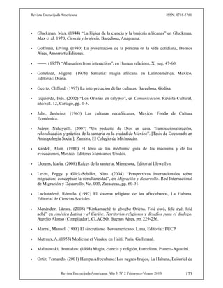 Revista Encrucijada Americana ISSN: 0718-5766
Revista Encrucijada Americana. Año 3. Nº 2 Primavera-Verano 2010 173
 Gluckman, Max. (1944) “La lógica de la ciencia y la brujería africanas” en Gluckman,
Max et al. 1970, Ciencia y brujería, Barcelona, Anagrama.
 Goffman, Erving. (1980) La presentación de la persona en la vida cotidiana, Buenos
Aires, Amorrortu Editores.
 ------. (1957) “Alienation from interaction”, en Human relations, X, pag, 47-60.
 González, Migene. (1976) Santería: magia africana en Latinoamérica, México,
Editorial: Diana.
 Geertz, Clifford. (1997) La interpretación de las culturas, Barcelona, Gedisa.
 Izquierdo, Inés. (2002) “Los Orishas en calypso”, en Comunicación. Revista Cultural,
año/vol. 12, Cartago, pp. 1-5.
 Jahn, Janheinz. (1963) Las culturas neoafricanas, México, Fondo de Cultura
Económica.
 Juárez, Nahayeilli. (2007) “Un pedacito de Dios en casa. Transnacionalización,
relocalización y práctica de la santería en la ciudad de México”. [Tesis de Doctorado en
Antropología Social], Zamora, El Colegio de Michoacán.
 Kardek, Alain. (1980) El libro de los médiums: guía de los médiums y de las
evocaciones, México, Editores Mexicanos Unidos.
 Llorens, Idalia. (2008) Raíces de la santería, Minnesota, Editorial Llewellyn.
 Levitt, Peggy y Glick-Schiller, Nina. (2004) “Perspectivas internacionales sobre
migración: conceptuar la simultaneidad”, en Migración y desarrollo. Red Internacional
de Migración y Desarrollo, No. 003, Zacatecas, pp. 60-91.
 Lachatañeré, Rómulo. (1992) El sistema religioso de los afrocubanos, La Habana,
Editorial de Ciencias Sociales.
 Menéndez, Lázara. (2008) “Kinkamaché to gbogbo Oricha. Folé owó, folé ayé, folé
aché” en América Latina y el Caribe. Territorios religiosos y desafíos para el dialogo.
Aurelio Alonso (Compilador), CLACSO, Buenos Aires, pp. 229-256.
 Marzal, Manuel. (1988) El sincretismo iberoamericano, Lima, Editorial: PUCP.
 Metraux, A. (1953) Medicine et Vaudou en Haití, Paris, Gallimard.
 Malinowski, Bronislaw. (1993) Magia, ciencia y religión, Barcelona, Planeta-Agostini.
 Ortiz, Fernando. (2001) Hampa Afrocubano: Los negros brujos, La Habana, Editorial de
 