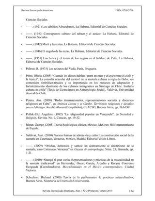 Revista Encrucijada Americana ISSN: 0718-5766
Revista Encrucijada Americana. Año 3. Nº 2 Primavera-Verano 2010 174
Ciencias Sociales.
 ------. (1921) Los cabildos Afrocubanos, La Habana, Editorial de Ciencias Sociales.
 ------. (1940) Contrapunteo cubano del tabaco y el azúcar, La Habana, Editorial de
Ciencias Sociales.
 ------. (1942) Martí y las razas, La Habana, Editorial de Ciencias Sociales.
 ------. (1946) El engaño de las razas, La Habana, Editorial de Ciencias Sociales.
 ------. (1951) Los bailes y el teatro de los negros en el folklore de Cuba, La Habana,
Editorial de Ciencias Sociales.
 Peltron, R. (1975) Los secretos del Vudú, Paris, Bruguera.
 Pinto, Olivia. (2005) “Cuando los dioses hablan “entre en orun y el ayé (entre el cielo y
la tierra)”. La consulta oracular del caracol en la santería cubana o regla de Osha; sus
contenidos simbólico-rituales y su importancia en los procesos de adaptación y
fortalecimiento identitario de los cubanos inmigrantes en Santiago de Chile. Santería
cubana en chile” [Tesis de Licenciatura en Antropología Social], Valdivia, Universidad
Austral de Chile.
 Perera, Ana. (2008) “Redes transnacionales, representaciones sociales y discursos
religiosos en Cuba”, en América Latina y el Caribe. Territorios religiosos y desafíos
para el dialogo. Aurelio Alonso (Compilador), CLACSO, Buenos Aires, pp. 163-199.
 Pollak-Eltz, Angelina. (1992) “La religiosidad popular en Venezuela”, en Sociedad y
Religión, Revista. No. 9, Caracas, pp. 19-32.
 Ritzer, George. (2005) Teoría Sociológica clásica, México, McGraw Hill/Interamericana
de España.
 Saldivar, Juan. (2010) Nuevas formas de adoración y culto: La construcción social de la
santería en Catemaco, Veracruz, México, Madrid, Editorial Visión Libros.
 ------. (2009) “Orishas, demonios y santos: un acercamiento al sincretismo de la
santería, caso Catemaco, Veracruz” en Gazeta de antropología, Núm. 25, Granada, pp.
1-21.
 ------. (2010) “Shangó el gran varón. Representaciones y prácticas de la masculinidad en
la santería tradicional” en Hernández, Óscar; García, Arcadio y Koryna Contreras
Ocegueda (Coordinadores). Masculinidades en el México contemporáneo. Ciudad
Victoria.
 Schechner, Richard. (2000) Teoría de la performance & practicas interculturales,
Buenos Aires, Secretaria de Extensión Universitaria.
 