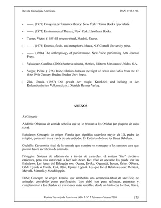 Revista Encrucijada Americana ISSN: 0718-5766
Revista Encrucijada Americana. Año 3. Nº 2 Primavera-Verano 2010 175
 ------. (1977) Essays in performance theory. New York: Drama Books Specialists.
 ------. (1973) Environmental Theatre, New York: Hawthorn Books.
 Turner, Victor. (1989) El proceso ritual, Madrid, Taurus.
 ------. (1974) Dramas, fields, and metaphors. Ithaca, N.Y:Cornell University press.
 ------. (1986) The anthropology of performance. New York: performing Arts Journal
Press.
 Velásquez, Catalina. (2006) Santería cubana, México, Editores Mexicanos Unidos, S.A.
 Verger, Pierre. (1976) Trade relations betwen the bight of Benin and Bahia from the 17
th to 19 th Century. Ibadan: Ibadan Univ Press.
 Zier, Ursula. (1987) Die gewalt der magie. Krankheit und heilung in der
Kolumbianischen Volksmedizin.: Dietrich Reimer Verlag.
ANEXOS
A) Glosario
Addimú: Ofrendas de comida sencilla que se le brindan a los Orishas (un poquito de cada
cosa).
Babalawo: Concepto de origen Yoruba que significa sacerdote mayor de Ifá, padre de
religión, quien adivina a través de este método. En Cuba también se les llama Babalaos.
Cuchillo: Ceremonia ritual de la santería que consiste en consagrar a los santeros para que
puedan hacer sacrificios de animales.
Diloggún: Sistema de adivinación a través de caracoles: el santero “tira” dieciséis
caracoles, pero está autorizado a leer sólo doce. Del trece en adelante los puede leer un
Babalawo. Las letras del Diloggún son: Ocana, Eyoko, Oggundá, Irosun, Oché, Obbara,
Oddi, Eyonle o Yeunle, Osá, Ofún, Ojuaní, Eyinlá. Los que lee el Babalawo son: Metanlá,
Merinlá, Marunlá y Meddiloggún.
Ebbó: Concepto de origen Yoruba, que simboliza una ceremonia-ritual de sacrificio de
animales concebido como purificación. Los ebbó son para refrescar, enamorar y
cumplimentar a los Orishas en cuestiones más sencillas, desde un baño con hierbas, flores,
 