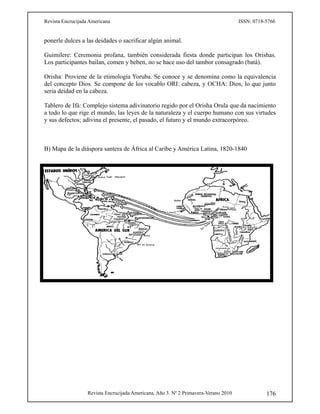 Revista Encrucijada Americana ISSN: 0718-5766
Revista Encrucijada Americana. Año 3. Nº 2 Primavera-Verano 2010 176
ponerle dulces a las deidades o sacrificar algún animal.
Guimilere: Ceremonia profana, también considerada fiesta donde participan los Orishas.
Los participantes bailan, comen y beben, no se hace uso del tambor consagrado (batá).
Orisha: Proviene de la etimología Yoruba. Se conoce y se denomina como la equivalencia
del concepto Dios. Se compone de los vocablo ORI: cabeza, y OCHA: Dios, lo que junto
seria deidad en la cabeza.
Tablero de Ifá: Complejo sistema adivinatorio regido por el Orisha Orula que da nacimiento
a todo lo que rige el mundo, las leyes de la naturaleza y el cuerpo humano con sus virtudes
y sus defectos; adivina el presente, el pasado, el futuro y el mundo extracorpóreo.
B) Mapa de la diáspora santera de África al Caribe y América Latina, 1820-1840
 