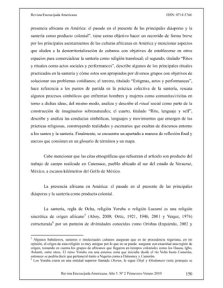 Revista Encrucijada Americana ISSN: 0718-5766
Revista Encrucijada Americana. Año 3. Nº 2 Primavera-Verano 2010 150
presencia africana en América: el pasado en el presente de las principales diásporas y la
santería como producto colonial”, tiene como objetivo hacer un recorrido de forma breve
por los principales asentamientos de las culturas africanas en América y mencionar aspectos
que aluden a la desterritorialización de cubanos con objetivos de establecerse en otros
espacios para comercializar la santería como religión translocal; el segundo, titulado “Ritos
y rituales como actos sociales y performances”, describe algunos de los principales rituales
practicados en la santería y cómo estos son apropiados por diversos grupos con objetivos de
solucionar sus problemas cotidianos; el tercero, titulado “Estigmas, actos y performances”,
hace referencia a los puntos de partida en la práctica colectiva de la santería, rescata
algunos procesos simbólicos que enfrentan hombres y mujeres como comunitas/civitas en
torno a dichas ideas, del mismo modo, analiza y describe el ritual social como parte de la
construcción de imaginarios sobrenaturales; el cuarto, titulado “Rito, lenguaje y self”,
describe y analiza las conductas simbólicas, lenguajes y movimientos que emergen de las
prácticas religiosas, construyendo realidades y escenarios que exaltan de discursos entorno
a los santos y la santería. Finalmente, se encuentra un apartado a manera de reflexión final y
anexos que consisten en un glosario de términos y un mapa.
Cabe mencionar que las citas etnográficas que refuerzan el artículo son producto del
trabajo de campo realizado en Catemaco, pueblo ubicado al sur del estado de Veracruz,
México, a escasos kilómetros del Golfo de México.
La presencia africana en América: el pasado en el presente de las principales
diásporas y la santería como producto colonial.
La santería, regla de Ocha, religión Yoruba o religión Lucumí es una religión
sincrética de origen africano3
(Aboy, 2008; Ortiz, 1921, 1946, 2001 y Verger, 1976)
estructurada4
por un panteón de divinidades conocidas como Orishas (Izquierdo, 2002 y
3
Algunos babalawos, santeros e intelectuales cubanos aseguran que es de procedencia nigeriana, en mi
opinión, el origen de esta religión es muy antiguo por lo que no se puede asegurar con exactitud una región de
origen, tomando en cuenta los grupos de africanos que llegaron en tiempos coloniales como los Hausa, Igbo,
Ashanti, entre otros. El reino Yoruba era una extensa zona que iniciaba desde el río Volta hasta Camerún,
entonces se podría decir que perteneció tanto a Nigeria como a Dahomey y Camerún.
4
Los Yoruba creen en una entidad superior llamada Olorun, le sigue Olofi y Olodumare (esta jerarquía se
 
