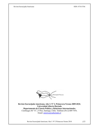 Revista Encrucijada Americana ISSN: 0718-5766
Revista Encrucijada Americana. Año 3. Nº 2 Primavera-Verano 2010 177
Revista Encrucijada Americana. Año 3. Nº 2. Primavera-Verano 2009-2010.
Universidad Alberto Hurtado
Departamento de Ciencia Política y Relaciones Internacionales
Cienfuegos 46 “A”, 2º Piso, Santiago, Chile. Teléfono (56-2) 889 7476.
Email: america@uahurtado.cl
 