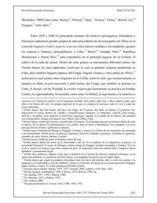 Revista Encrucijada Americana ISSN: 0718-5766
Revista Encrucijada Americana. Año 3. Nº 2 Primavera-Verano 2010 151
Menéndez, 2008) tales como Shangó,5
Obatalá,6
Ogún,7
Yemayá,8
Oshún,9
Babalú Ayé,10
Elegguá,11
entre otros.12
Entre 1820 y 1840 los principales tratantes de esclavos (portugueses, holandeses y
franceses) capturaron grandes grupos de estos procedentes de diversas partes de África en el
conocido negocio o trafico negrero, a su vez, estos fueron vendidos a los españoles, quienes
los trajeron a América, principalmente a Cuba,13
Brasil,14
Trinidad, Haití,15
República
Dominicana y Puerto Rico,16
para explotarlos en el principal negocio de la Colonia: el
cultivo de la caña de azúcar. Dentro de estos grupos se encontraban diferentes etnias, los
Yoruba fueron los más capturados, razón por la cual su panteón religioso predominó en
Cuba, pero también llegaron algunos del Congo, Angola, Guinea y otras partes de África,17
razón por la cual existen otras religiones en el Caribe como el vudú, que exclusivamente se
practica en Haití, el palo mayombe o palo monte, del Congo, que también se practica en
Cuba, el shangó cult de Trinidad, la yoruba religion que fuertemente se practica en Estados
Unidos, la regla kimbisha, la biyumba, entre otras. En Brasil, el equivalente a la santería es
sincretiza en el pastoral católico con la santísima trinidad: Dios padre, Dios hijo y Dios espíritu santo, para
ellos es la fuente del ashé, la energía espiritual de la que se compone el universo, todo lo vivo y todas las
cosas materiales.
5
Orisha mayor, dios del trueno, del rayo, del fuego, de la guerra, del baile, la música y la belleza viril.
Representa el mayor número de virtudes e imperfecciones humanas: es trabajador, valiente, buen amigo,
adivino y curandero, pero también es mentiroso, mujeriego, jugador. Es el padre de los Ibeyis. Sus amantes
son innumerables, aunque sus mujeres son: Oshún, Oyá, Obba y Yurú.
6
Orisha mayor, creador de la tierra y escultor del ser humano. Es la deidad pura por excelencia, dueño de todo
lo blanco, de la cabeza, los pensamientos y los sueños. Hijo de Olofi y Olordumare. Fue mandado a la tierra
para que hiciera el bien y gobernara el planeta.
7
Orisha mayor, hermano de Shangó y Elegguá, (violento y astuto). Es el Dios de los minerales, las montañas
y las herramientas. Patrón de los mecánicos, ingenieros, herreros, soldados y químicos. Simboliza el guerrero,
comedor de carne, brusco, bárbaro y bestial.
8
Orisha mayor, madre de todos los Orishas, diosa del mar.
9
Orisha mayor, dueña del amor, de la feminidad y del río. Es el símbolo de la coquetería, la gracia y la
sexualidad femenina. Es mujer de Shangó e intima amiga de Elegguá, siempre acompaña a Yemayá. Vive en
el río y ayuda a las mujeres que están a punto de parir, se representa como una mulata bella, simpática, buena
bailadora y eternamente alegre.
10
Orisha muy polémico, algunos creen que es producto de la mezcla de diversas creencias africanas, es un
santo muy poderoso, se sincretiza con San Lázaro, lo acompañan los perros que le regaló Ogún.
11
Orisha mayor que según los patakies (leyendas) tiene las llaves del destino, abre o cierra las puertas a la
desgracia o a la felicidad, es hijo de Obatalá y Yemú, es el primero del grupo de los cuatro guerreros (Elegguá,
Ogún, Ochosi y Osun). Es el hijo predilecto de Olofi (Cristo).
12
Ver para mayor detalle: Barnet, 1955; 1977, Feraudy, 2002, Cabrera, 1954; Jhan, 1963.
13
Ver por ejemplo: Lachatañeré, 1992; Cabrera, 1954; Bolívar, 1990, etc.
14
Ver, Bastide, 1957; 1958 y Marzal, 1988.
15
Ver, Metraux, 1953 y Peltron, 1975.
16
Ver, Llorens, 2008.
17
Ver para profundizar en el tema: Ortiz, 1940; 1942; 1951.
 