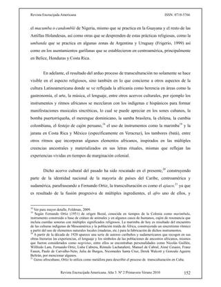 Revista Encrucijada Americana ISSN: 0718-5766
Revista Encrucijada Americana. Año 3. Nº 2 Primavera-Verano 2010 152
el macumba o candomblé de Nigeria, mismo que se practica en la Guayana y el resto de las
Antillas Holandesas, así como otras que se desprenden de estas prácticas religiosas, como la
umbanda que se practica en algunas zonas de Argentina y Uruguay (Frigerio, 1999) así
como en los asentamientos garífunas que se establecieron en centroamérica, principalmente
en Belice, Honduras y Costa Rica.
En adelante, el resultado del arduo proceso de transculturación no solamente se hace
visible en el aspecto religiosos, sino también en lo que concierne a otros aspectos de la
cultura Latinoamericana donde se ve reflejada la africanía como herencia en áreas como la
gastronomía, el arte, la música, el lenguaje, entre otros acervos culturales, por ejemplo los
instrumentos y ritmos africanos se mezclaron con los indígenas e hispánicos para formar
manifestaciones musicales sincréticas, lo cual se puede apreciar en los sones cubanos, la
bomba puertorriqueña, el merengue dominicano, la samba brasilera, la chilena, la cumbia
colombiana, el festejo de cajón peruano,18
el uso de instrumentos como la marimba19
y la
jarana en Costa Rica y México (específicamente en Veracruz), los tambores (batá), entre
otros ritmos que incorporan algunos elementos africanos, inspirados en las múltiples
creencias ancestrales y materializados en sus letras rituales, mismas que reflejan las
experiencias vividas en tiempos de marginación colonial.
Dicho acervo cultural del pasado ha sido rescatado en el presente,20
construyendo
parte de la identidad nacional de la mayoría de países del Caribe, centroamérica y
sudamérica, parafraseando a Fernando Ortiz, la transculturación es como el ajiaco,21
ya que
es resultado de la fusión progresiva de múltiples ingredientes, el afro uno de ellos, y
18
Ver para mayor detalle, Feldman, 2009.
19
Según Fernando Ortiz (1951) de origen Bozal, conocida en tiempos de la Colonia como marimbula,
instrumento construido a base de cráneo de animales y en algunos casos de humanos, cajón de resonancia que
incluía cuerdas sonoras con múltiples significados religiosos. La marimba de hoy es resultado del encuentro
de las culturas indígenas de Mesoamérica y la población traída de África, construyendo un sincretismo rítmico
a partir del uso de elementos naturales locales (maderas, etc.) para la fabricación de dichos instrumentos.
20
A partir de la década de 1920 aparece una serie de autores caribeños y sudamericanos que recogen en sus
obras literarias las experiencias, el lenguaje y los símbolos de las poblaciones de ancestros africanos, mismos
que fueron considerados como negristas, entre ellos se encontraban personalidades como Nicolás Guillén,
Wilfredo Lam, Fernando Ortiz, Lidia Cabrera, Rómulo Lachatañeré, Manuel de Cabral, Aimé Cesaire, Franz
Fanon, Paulo de Carvalho-Neto, Julia de Burgos, Nicomedes Santa Cruz, Derek Walcott y Gonzalo Aguirre
Beltrán, por mencionar algunos.
21
Guiso afrocubano, Ortiz lo utiliza como metáfora para describir el proceso de transculturación en Cuba.
 