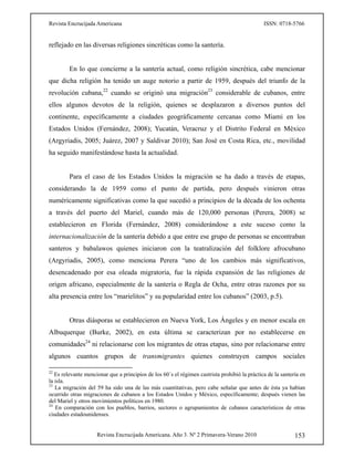 Revista Encrucijada Americana ISSN: 0718-5766
Revista Encrucijada Americana. Año 3. Nº 2 Primavera-Verano 2010 153
reflejado en las diversas religiones sincréticas como la santería.
En lo que concierne a la santería actual, como religión sincrética, cabe mencionar
que dicha religión ha tenido un auge notorio a partir de 1959, después del triunfo de la
revolución cubana,22
cuando se originó una migración23
considerable de cubanos, entre
ellos algunos devotos de la religión, quienes se desplazaron a diversos puntos del
continente, específicamente a ciudades geográficamente cercanas como Miami en los
Estados Unidos (Fernández, 2008); Yucatán, Veracruz y el Distrito Federal en México
(Argyriadis, 2005; Juárez, 2007 y Saldivar 2010); San José en Costa Rica, etc., movilidad
ha seguido manifestándose hasta la actualidad.
Para el caso de los Estados Unidos la migración se ha dado a través de etapas,
considerando la de 1959 como el punto de partida, pero después vinieron otras
numéricamente significativas como la que sucedió a principios de la década de los ochenta
a través del puerto del Mariel, cuando más de 120,000 personas (Perera, 2008) se
establecieron en Florida (Fernández, 2008) considerándose a este suceso como la
internacionalización de la santería debido a que entre ese grupo de personas se encontraban
santeros y babalawos quienes iniciaron con la teatralización del folklore afrocubano
(Argyriadis, 2005), como menciona Perera “uno de los cambios más significativos,
desencadenado por esa oleada migratoria, fue la rápida expansión de las religiones de
origen africano, especialmente de la santería o Regla de Ocha, entre otras razones por su
alta presencia entre los “marielitos” y su popularidad entre los cubanos” (2003, p.5).
Otras diásporas se establecieron en Nueva York, Los Ángeles y en menor escala en
Albuquerque (Burke, 2002), en esta última se caracterizan por no establecerse en
comunidades24
ni relacionarse con los migrantes de otras etapas, sino por relacionarse entre
algunos cuantos grupos de transmigrantes quienes construyen campos sociales
22
Es relevante mencionar que a principios de los 60´s el régimen castrista prohibió la práctica de la santería en
la isla.
23
La migración del 59 ha sido una de las más cuantitativas, pero cabe señalar que antes de ésta ya habían
ocurrido otras migraciones de cubanos a los Estados Unidos y México, específicamente; después vienen las
del Mariel y otros movimientos políticos en 1980.
24
En comparación con los pueblos, barrios, sectores o agrupamientos de cubanos característicos de otras
ciudades estadounidenses.
 