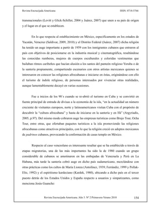 Revista Encrucijada Americana ISSN: 0718-5766
Revista Encrucijada Americana. Año 3. Nº 2 Primavera-Verano 2010 154
transnacionales (Levitt y Glick-Schiller, 2004 y Juárez, 2007) que unen a su país de origen
y el lugar en el que se establecen.
En lo que respecta al establecimiento en México, especificamente en los estados de
Yucatán, Veracruz (Saldivar, 2009, 2010) y el Distrito Federal (Juárez, 2007) dicha religión
ha tenido un auge importante a partir de 1959 con los inmigrantes cubanos que entraron al
país con objetivos de posicionarse en la industria musical y cinematográfica, resaltándose
las conocidas rumberas, mujeres de cuerpos esculturales y coloridas vestimentas que
bailaban ritmos caribeños que hacían alusión a los santos del panteón religioso Yoruba o de
la santería propiamente, compartiendo escenarios con otros artistas mexicanos quienes se
interesaron en conocer las religiones afrocubanas e iniciarse en éstas, originándose con ello
el turismo de índole religioso, de personas interesados por vivenciar otras realidades,
aunque lamentablemente decayó en varias ocasiones.
Fue a inicios de los 90´s cuando se re-abrió el turismo en Cuba y se convirtió en
fuente principal de entrada de divisas a la economía de la isla, “en la actualidad un número
creciente de visitantes europeos, norte y latinoamericanos visitan Cuba con el propósito de
descubrir la “cultura afrocubana” y hasta de iniciarse en la santería y en Ifá” (Argyriadis,
2005, p.97). Del mismo modo cobraron auge las empresas turísticas como Brujo Tour, Ocha
Tour, entre otras, que ofertaban paquetes turísticos a la isla promoviendo las religiones
afrocubanas como atractivos principales, con lo que la religión creció en adeptos mexicanos
de padrinos cubanos, provocando la conformación de casas templo en México.
Respecto al caso venezolano es interesante resaltar que se ha establecido a través de
etapas migratorias, una de las más importantes ha sido la de 1980 cuando un grupo
considerable de cubanos se amotinaron en las embajadas de Venezuela y Perú en La
Habana, más tarde la santería cobró auge en dicho país sudamericano, mezclándose con
otras prácticas como los cultos de María Lionza (Antolínez, 1939; Ferrándiz, 1999 y Pollak-
Eltz, 1992) y el espiritismo kardeciano (Kardek, 1980), ubicando a dicho país en el tercer
puesto detrás de los Estados Unidos y España respecto a usuarios y simpatizantes, como
menciona Jesús Guanche:
 