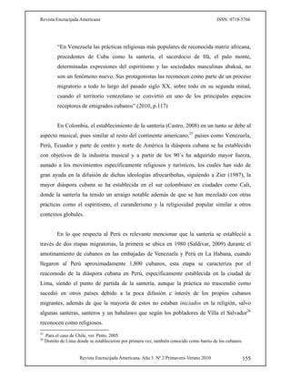 Revista Encrucijada Americana ISSN: 0718-5766
Revista Encrucijada Americana. Año 3. Nº 2 Primavera-Verano 2010 155
“En Venezuela las prácticas religiosas más populares de reconocida matriz africana,
procedentes de Cuba como la santería, el sacerdocio de Ifá, el palo monte,
determinadas expresiones del espiritismo y las sociedades masculinas abakuá, no
son un fenómeno nuevo. Sus protagonistas las reconocen como parte de un proceso
migratorio a todo lo largo del pasado siglo XX, sobre todo en su segunda mitad,
cuando el territorio venezolano se convirtió en uno de los principales espacios
receptores de emigrados cubanos” (2010, p.117)
En Colombia, el establecimiento de la santería (Castro, 2008) en un tanto se debe al
aspecto musical, pues similar al resto del continente americano,25
países como Venezuela,
Perú, Ecuador y parte de centro y norte de América la diáspora cubana se ha establecido
con objetivos de la industria musical y a partir de los 90´s ha adquirido mayor fuerza,
aunado a los movimientos específicamente religiosos y turísticos, los cuales han sido de
gran ayuda en la difusión de dichas ideologías afrocaribeñas, siguiendo a Zier (1987), la
mayor diáspora cubana se ha establecida en el sur colombiano en ciudades como Cali,
donde la santería ha tenido un arraigo notable además de que se han mezclado con otras
prácticas como el espiritismo, el curanderismo y la religiosidad popular similar a otros
contextos globales.
En lo que respecta al Perú es relevante mencionar que la santería se estableció a
través de dos etapas migratorias, la primera se ubica en 1980 (Saldivar, 2009) durante el
amotinamiento de cubanos en las embajadas de Venezuela y Perú en La Habana, cuando
llegaron al Perú aproximadamente 1,800 cubanos, esta etapa se caracteriza por el
reacomodo de la diáspora cubana en Perú, específicamente establecida en la ciudad de
Lima, siendo el punto de partida de la santería, aunque la práctica no trascendió como
sucedió en otros países debido a la poca difusión e interés de los propios cubanos
migrantes, además de que la mayoría de estos no estaban iniciados en la religión, salvo
algunas santeras, santeros y un babalawo que según los pobladores de Villa el Salvador26
reconocen como religiosos.
25
Para el caso de Chile, ver. Pinto, 2005.
26
Distrito de Lima donde se establecieron por primera vez, también conocido como barrio de los cubanos.
 