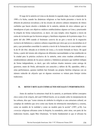Revista Encrucijada Americana ISSN: 0718-5766
Revista Encrucijada Americana. Año 3. Nº 2 Primavera-Verano 2010 156
El auge de la santería en Lima se da durante la segunda etapa, la cual comprende de
1990 a la fecha, cuando las dinámicas religiosas se han hecho presentes a través de la
difusión de prácticas novedosas y de las oleadas de salseros cubanos interpretes de ritmos
caribeños que hacen alusión a deidades de la santería, además de otros cubanos que se
introdujeron al país con objetivos médicos estableciéndose algunos en Lima y practicando
la religión de forma independiente, es decir, sin casa templo; otros llegaron a través de
cartas de invitación que les hicieron amigos y familiares migrantes de la primera etapa. Es a
partir del año 2000 cuando el fenómeno santería da un giro a través de la migración
exclusiva de babalawos y santeros cubanos requeridos por otros que ya se encontraban en el
país y que pretendían consolidar la santería a través de la formación de casas templo como
la de Ilé Ifá Omí, ubicada en el distrito de Lince, y la recién formada en Surco. De igual
forma, a partir del mismo año religiosos de diferentes nacionalidades se han establecido en
la ciudad para la práctica exclusiva de la santería, entre estos resaltan colombianos y
estadounidenses además de los pocos santeros y babalawos peruanos que también trabajan
de forma independiente, es decir, que sólo realizan rituales menores como entrega de
guerreros, mano de Orula, adivinación con caracoles y tablero de Ifá, oparaldos, ebbó y
otras performances, quienes también han formado sus propias familias religiosas con un
número reducido de ahijados que en algunas ocasiones se reúnen para festejar ciertas
tradiciones.
II. RITOS Y RITUALES COMO ACTOS SOCIALES Y PERFORMANCE
Antes de analizar la estructura ritual de la santería, es pertinente definir conceptos
clave como el de religión, del cual Clifford Geertz, en su estudio sobre la interpretación de
las culturas, dice que “como sistema de símbolos la religión es una estructura cultural, un
complejo de símbolos que sirve como una fuente de información intersubjetiva y externa,
como un modelo de la realidad y como un modelo para la acción” (1997, p.36). Las
creencias religiosas africanas como la brujería, la curandería, entre otras, son parte de las
tradiciones locales, según Max Gluckman, “el hecho fundamental es que el africano ha
 