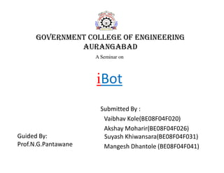 GOVERNMENT COLLEGE OF ENGINEERING
AURANGABAD
Submitted By :
Vaibhav Kole(BE08F04F020)
Akshay Moharir(BE08F04F026)
Suyash Khiwansara(BE08F04F031)
Mangesh Dhantole (BE08F04F041)
A Seminar on
iBot
Guided By:
Prof.N.G.Pantawane
 